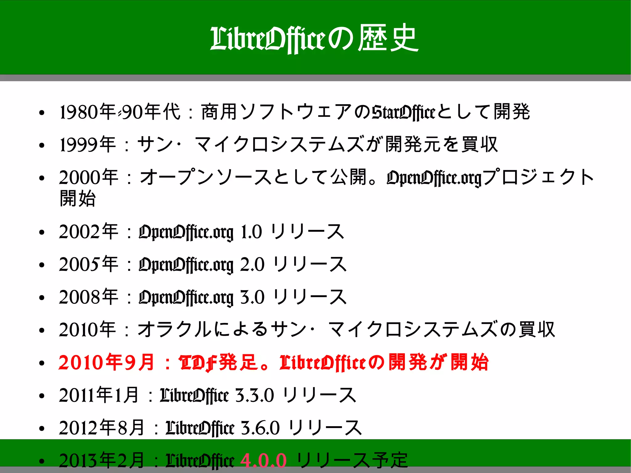 LibreOfficeの歴史
●
    1980年-90年代：商用ソフトウェアのStarOfficeとして開発
●   1999年：サン・マイクロシステムズが開発元を買収
●   2000年：オープンソースとして公開。OpenOffice.orgプロジェクト開始
●
    2002年：OpenOffice.org 1.0 リリース
●   2005年：OpenOffice.org 2.0 リリース
●
    2008年：OpenOffice.org 3.0 リリース
●   2010年：オラクルによるサン・マイクロシステムズの買収
●   2010年9月：TDF発足。LibreOfficeの開発が開始
●
    2011年1月：LibreOffice 3.3.0 リリース
●   2012年8月：LibreOffice 3.6.0 リリース
●   2013年2月：LibreOffice 4.0.0 リリース予定
                                                8
 