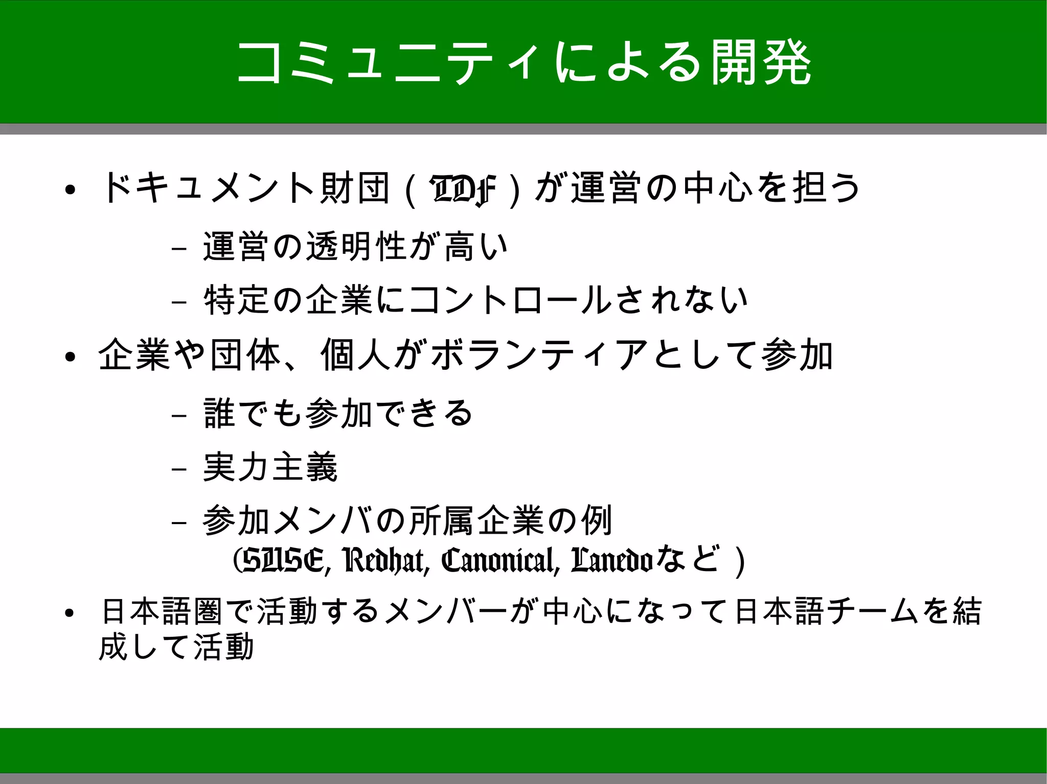 コミュニティによる開発

●
    ドキュメント財団（TDF）が運営の中心を担う
      –   運営の透明性が高い
      –   特定の企業にコントロールされない
●   企業や団体、個人がボランティアとして参加
      –   誰でも参加できる
      –   実力主義
      –   参加メンバの所属企業の例
           (SUSE, Redhat, Canonical, Lanedoなど）
●
    日本語圏で活動するメンバーが中心になって日本語チームを結成し
    て活動



                                                 9
 