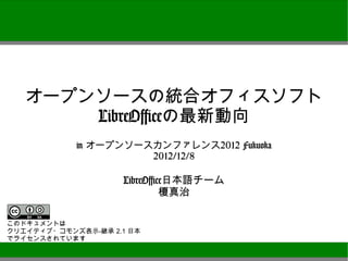 オープンソースの統合オフィスソフト
          LibreOfficeの最新動向
               in オープンソースカンファレンス2012 Fukuoka
                         2012/12/8

                      LibreOffice日本語チーム
                               榎真治


このドキュメントは
クリエイティブ・コモンズ表示-継承 2.1 日本
でライセンスされています
 