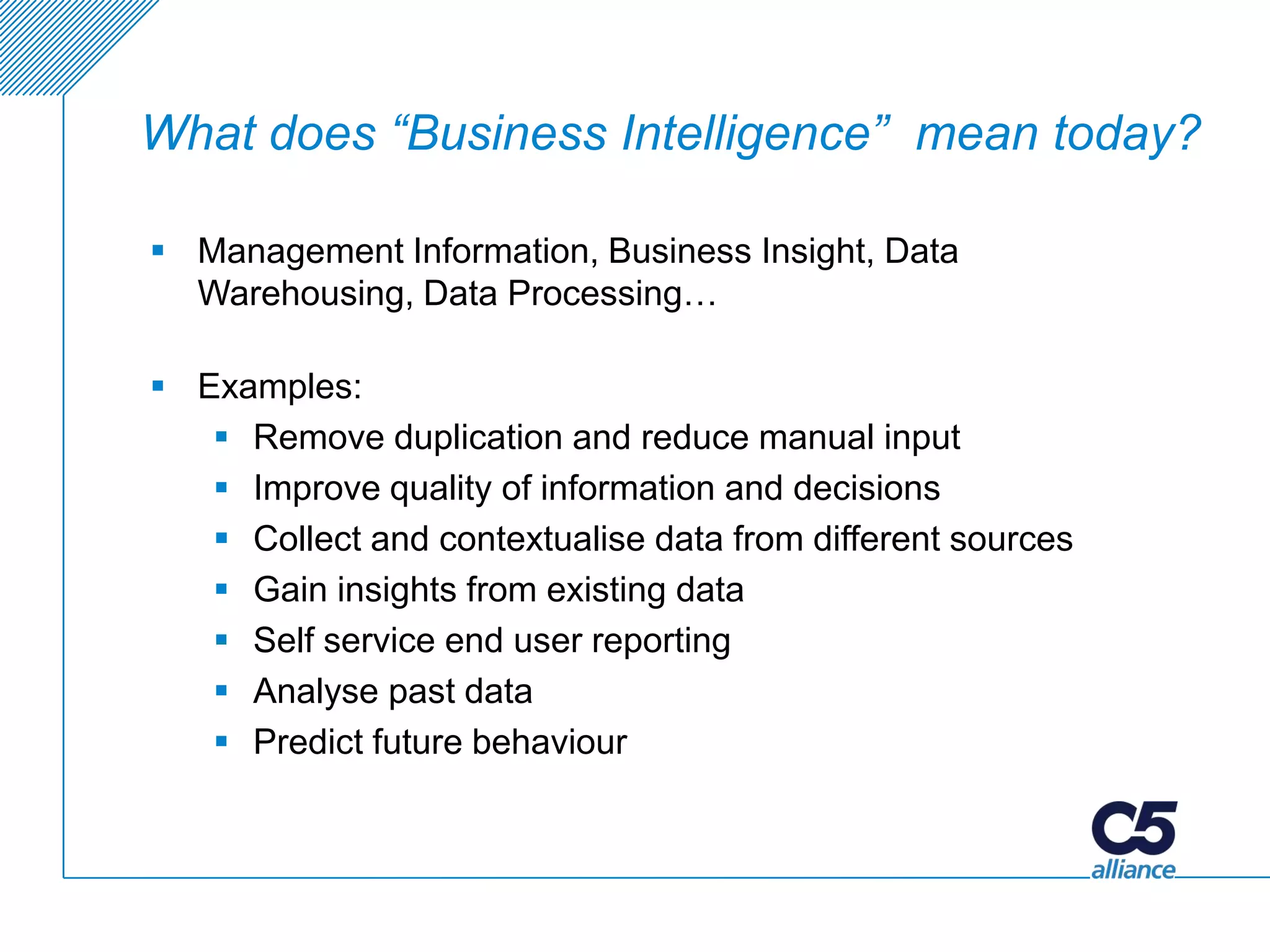 What does “Business Intelligence” mean today?

 Management Information, Business Insight, Data
  Warehousing, Data Processing…

 Examples:
    Remove duplication and reduce manual input
    Improve quality of information and decisions
    Collect and contextualise data from different sources
    Gain insights from existing data
    Self service end user reporting
    Analyse past data
    Predict future behaviour
 