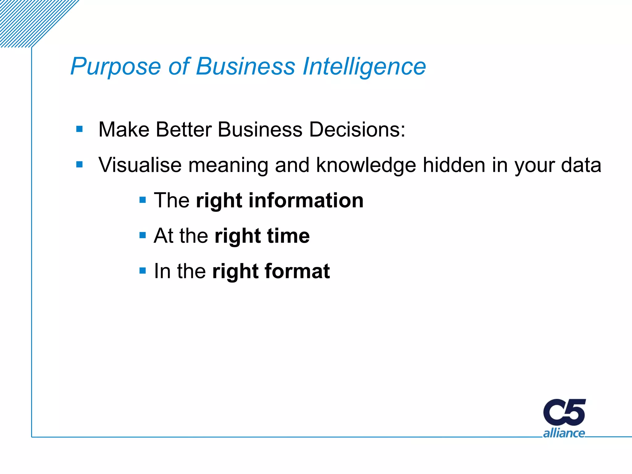 Purpose of Business Intelligence

 Make Better Business Decisions:
 Visualise meaning and knowledge hidden in your data
       The right information
       At the right time
       In the right format
 