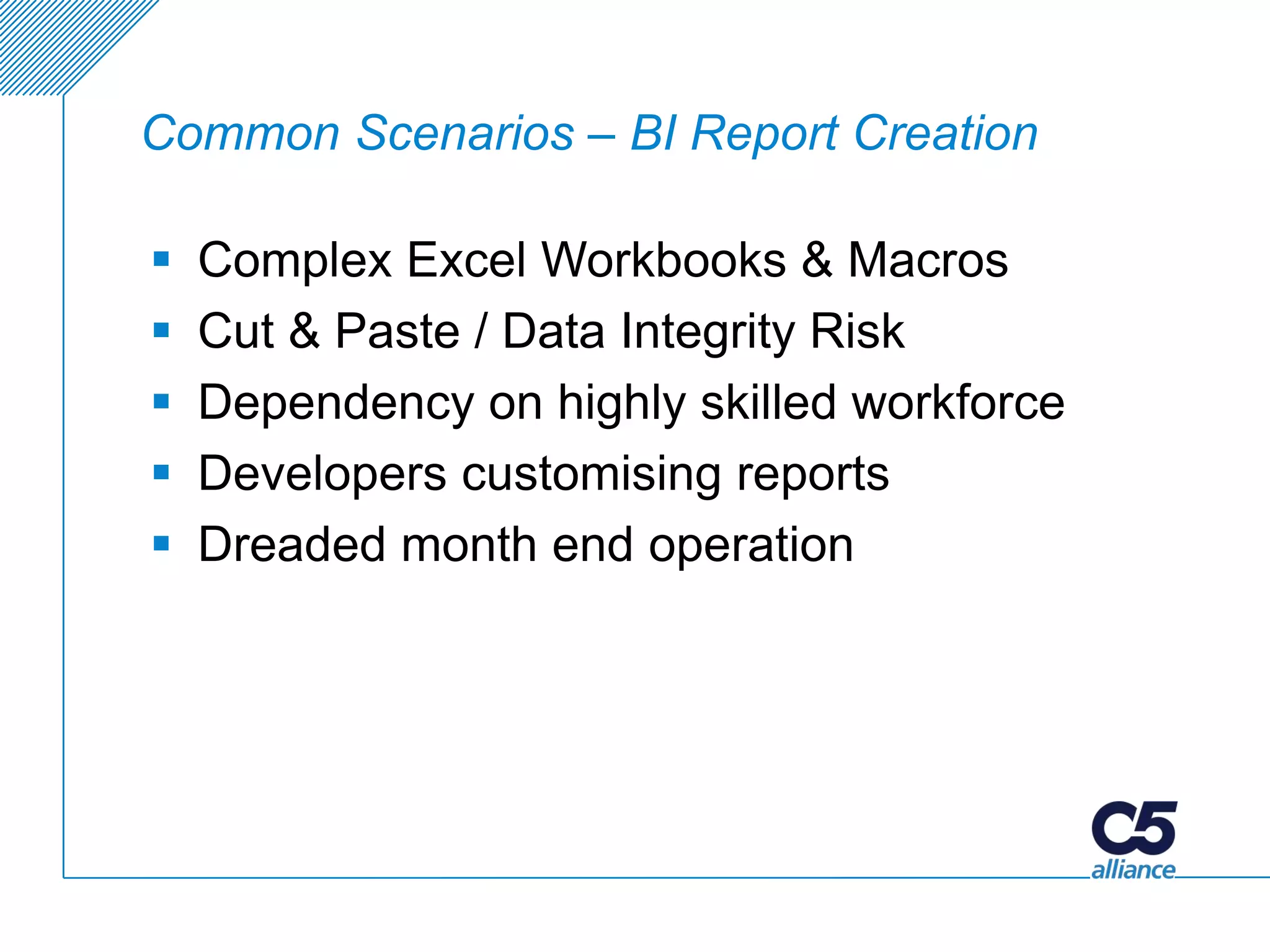Common Scenarios – BI Report Creation

   Complex Excel Workbooks & Macros
   Cut & Paste / Data Integrity Risk
   Dependency on highly skilled workforce
   Developers customising reports
   Dreaded month end operation
 