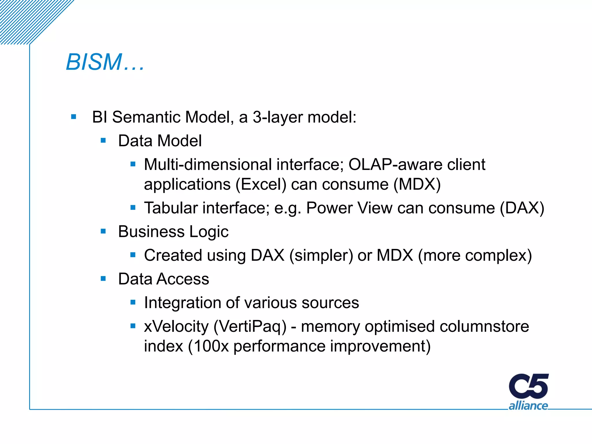 BISM…

 BI Semantic Model, a 3-layer model:
    Data Model
        Multi-dimensional interface; OLAP-aware client
         applications (Excel) can consume (MDX)
        Tabular interface; e.g. Power View can consume (DAX)
    Business Logic
        Created using DAX (simpler) or MDX (more complex)
    Data Access
        Integration of various sources
        xVelocity (VertiPaq) - memory optimised columnstore
         index (100x performance improvement)
 