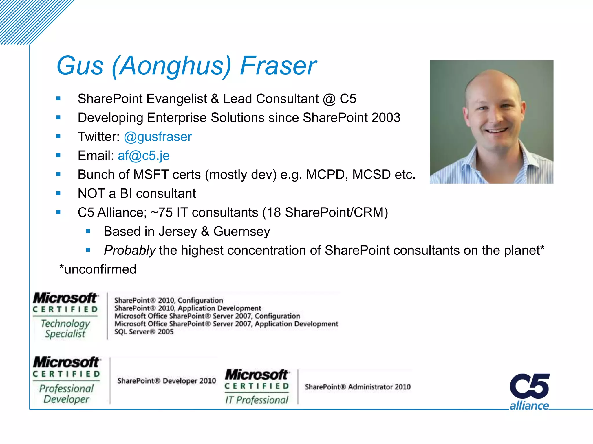 Gus (Aonghus) Fraser
  SharePoint Evangelist & Lead Consultant @ C5
  Developing Enterprise Solutions since SharePoint 2003
  Twitter: @gusfraser
  Email: af@c5.je
  Bunch of MSFT certs (mostly dev) e.g. MCPD, MCSD etc.
  NOT a BI consultant
  C5 Alliance; ~75 IT consultants (18 SharePoint/CRM)
     Based in Jersey & Guernsey
     Probably the highest concentration of SharePoint consultants on the planet*
*unconfirmed
 