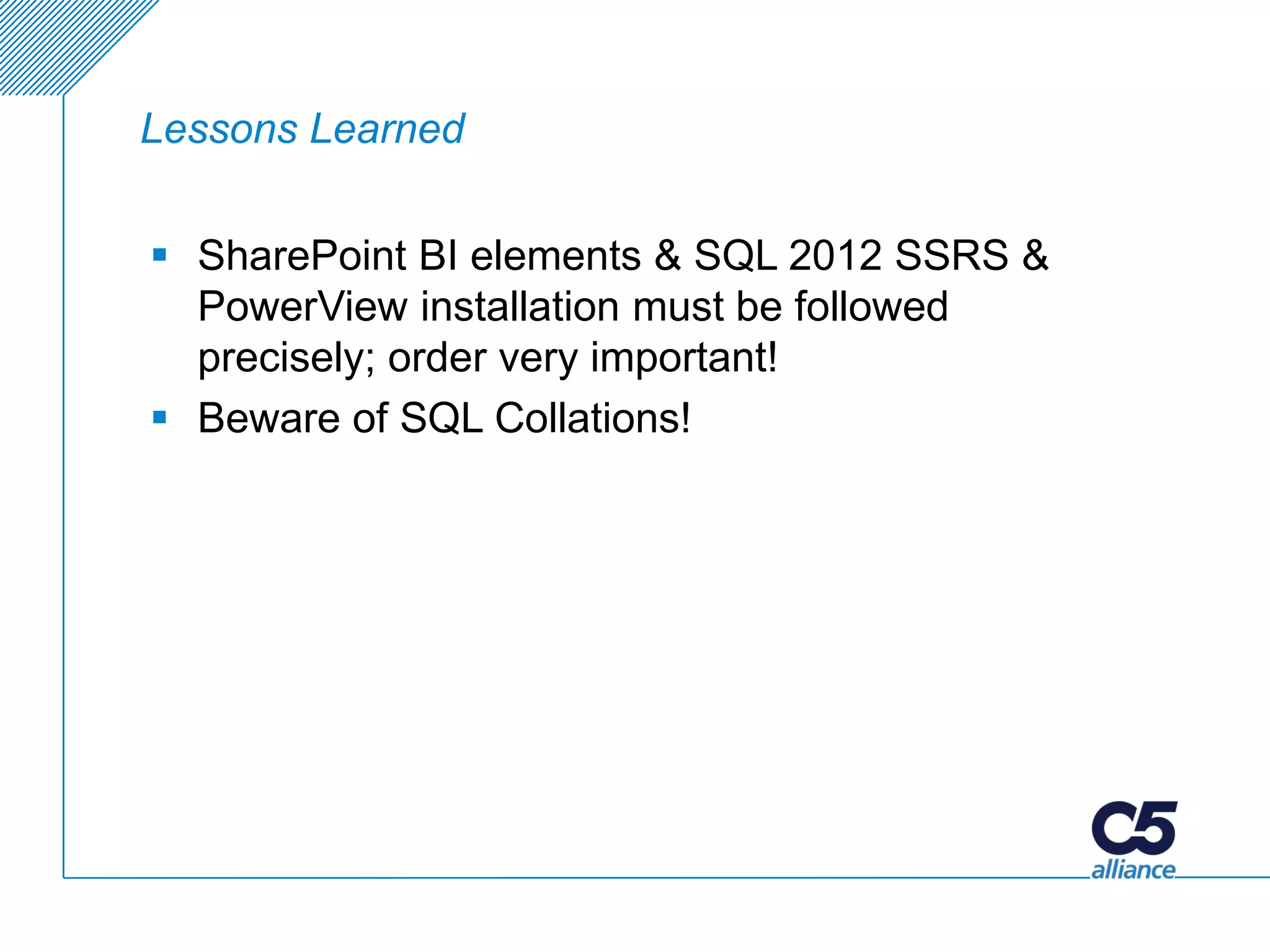 Lessons Learned


 SharePoint BI elements & SQL 2012 SSRS &
  PowerView installation must be followed
  precisely; order very important!
 Beware of SQL Collations!
 