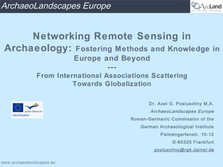ArchaeoLandscapes Europe


      Networking Remote Sensing in
 Archaeology: Fostering Methods and Knowledge                             in
                           Europe and Beyond
                                   ---
               From International Associations Scattering
                         Towards Globalization

                                                Dr. Axel G. Posluschny M.A.
                                                ArchaeoLandscapes Europe
                                         Roman-Germanic Commission of the
                                            German Archaeological Institute
                                                    Palmengartenstr. 10-12
                                                         D-60325 Frankfurt
                                                  posluschny@rgk.dainst.de

www.archaeolandscapes.eu
 