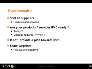 Questionnaire
   Sent to suppliers
       Products and services

   Are your products / services IPv6 ready ?
       Today ?
       Upgrade required ? When ?

   If not, provide a plan towards IPv6
   Some surprises
       Positive and negative




                            © Fedict 2012. All rights reserved | p. 13
 
