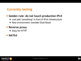 Currently testing
   Golden rule: do not touch production IPv4
       Just add “something” in front of IPv4 infrastructure
       New environment: consider Dual Stack

   Reverse proxy
       Easy for HTTP

   NAT64




                              © Fedict 2012. All rights reserved | p. 15
 