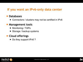 If you want an IPv6-only data center
   Databases
       Connectors / clusters may not be certified in IPv6

   Management tools
       Monitoring / TAPs
       Storage / backup systems

   Cloud offerings
       Do they support IPv6 ?




                             © Fedict 2012. All rights reserved | p. 17
 
