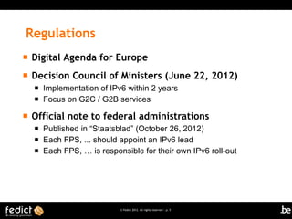 Regulations
   Digital Agenda for Europe
   Decision Council of Ministers (June 22, 2012)
       Implementation of IPv6 within 2 years
       Focus on G2C / G2B services

   Official note to federal administrations
       Published in “Staatsblad” (October 26, 2012)
       Each FPS, ... should appoint an IPv6 lead
       Each FPS, … is responsible for their own IPv6 roll-out




                             © Fedict 2012. All rights reserved | p. 5
 