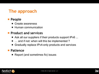 The approach
   People
       Create awareness
       Human communication

   Product and services
       Ask all our suppliers if their products support IPv6 ...
       … and if not: when will this be implemented ?
       Gradually replace IPv4-only products and services

   Patience
       Report (and sometimes fix) issues




                               © Fedict 2012. All rights reserved | p. 6
 