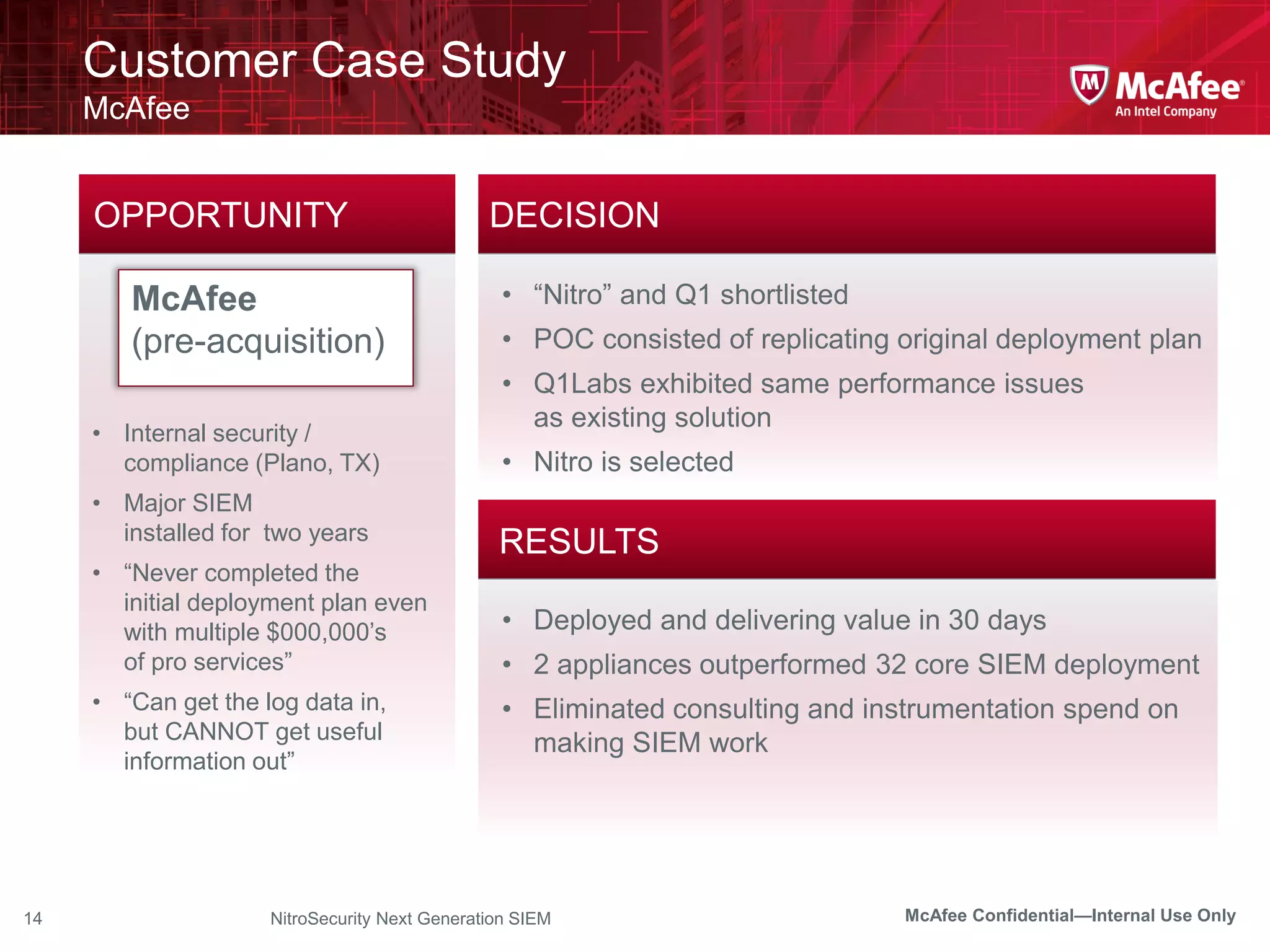 Customer Case Study
     McAfee


     OPPORTUNITY                               DECISION

        McAfee                                   • “Nitro” and Q1 shortlisted
        (pre-acquisition)                        • POC consisted of replicating original deployment plan
                                                 • Q1Labs exhibited same performance issues
                                                   as existing solution
     • Internal security /
       compliance (Plano, TX)                    • Nitro is selected
     • Major SIEM
       installed for two years
                                                RESULTS
     • “Never completed the
       initial deployment plan even
       with multiple $000,000’s                  • Deployed and delivering value in 30 days
       of pro services”                          • 2 appliances outperformed 32 core SIEM deployment
     • “Can get the log data in,                 • Eliminated consulting and instrumentation spend on
       but CANNOT get useful                       making SIEM work
       information out”




14                   NitroSecurity Next Generation SIEM                         McAfee Confidential—Internal Use Only
 