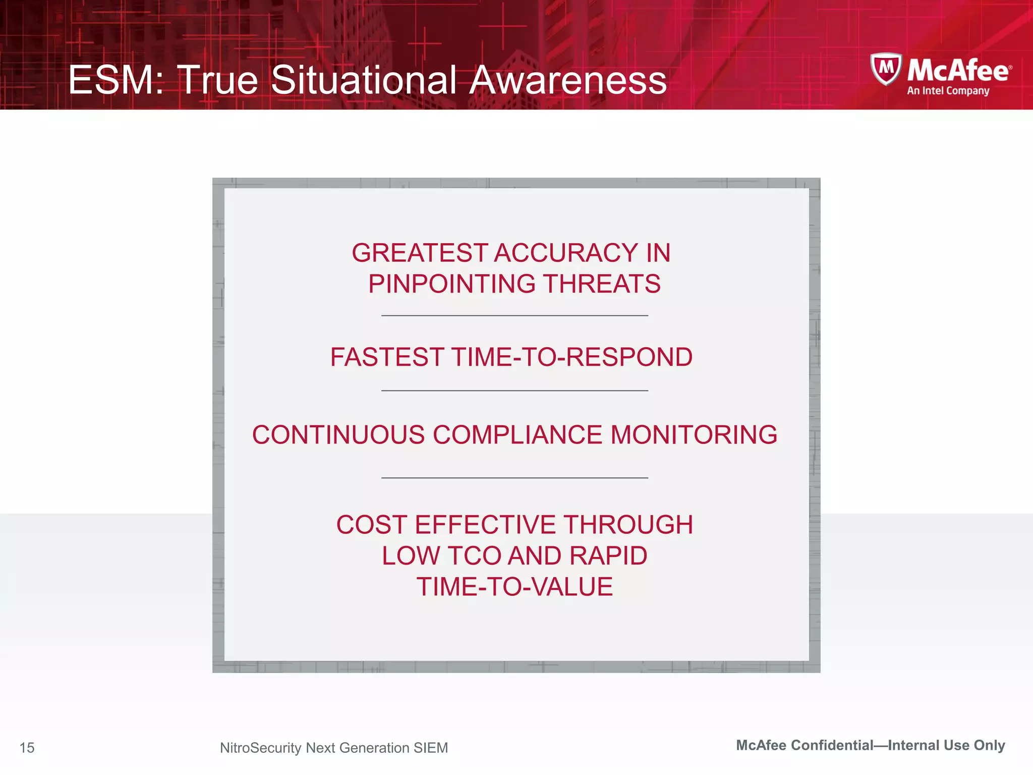 ESM: True Situational Awareness



                               GREATEST ACCURACY IN
                                PINPOINTING THREATS

                            FASTEST TIME-TO-RESPOND


                CONTINUOUS COMPLIANCE MONITORING


                             COST EFFECTIVE THROUGH
                               LOW TCO AND RAPID
                                  TIME-TO-VALUE




15          NitroSecurity Next Generation SIEM        McAfee Confidential—Internal Use Only
 