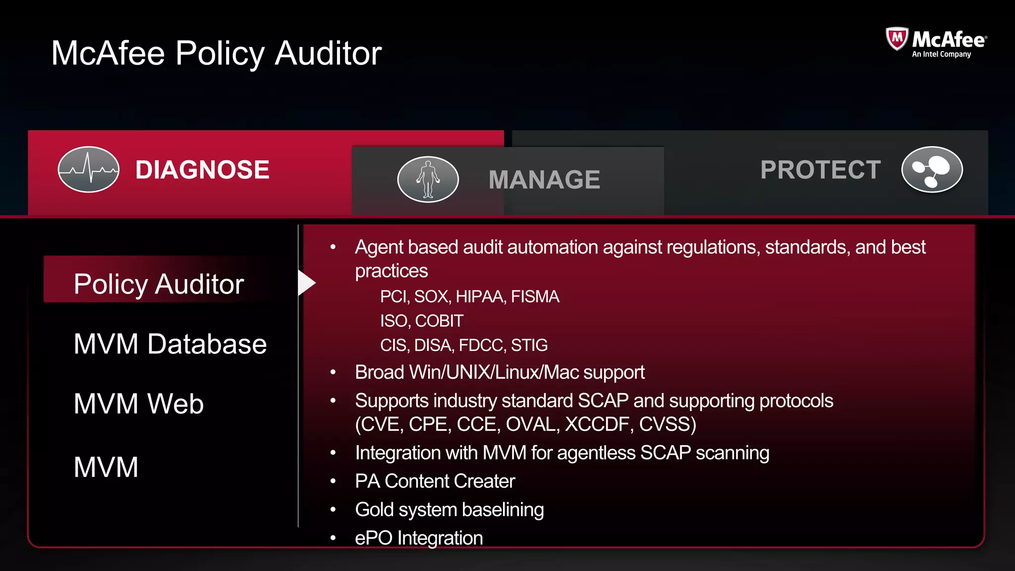 McAfee Policy Auditor


      DIAGNOSE                       MANAGE                          PROTECT

                  • Agent based audit automation against regulations, standards, and best
                    practices
 Policy Auditor         PCI, SOX, HIPAA, FISMA
                        ISO, COBIT
 MVM Database           CIS, DISA, FDCC, STIG
                  • Broad Win/UNIX/Linux/Mac support
 MVM Web          • Supports industry standard SCAP and supporting protocols
                    (CVE, CPE, CCE, OVAL, XCCDF, CVSS)
                  • Integration with MVM for agentless SCAP scanning
 MVM              • PA Content Creater
                  • Gold system baselining
                  • ePO Integration
 