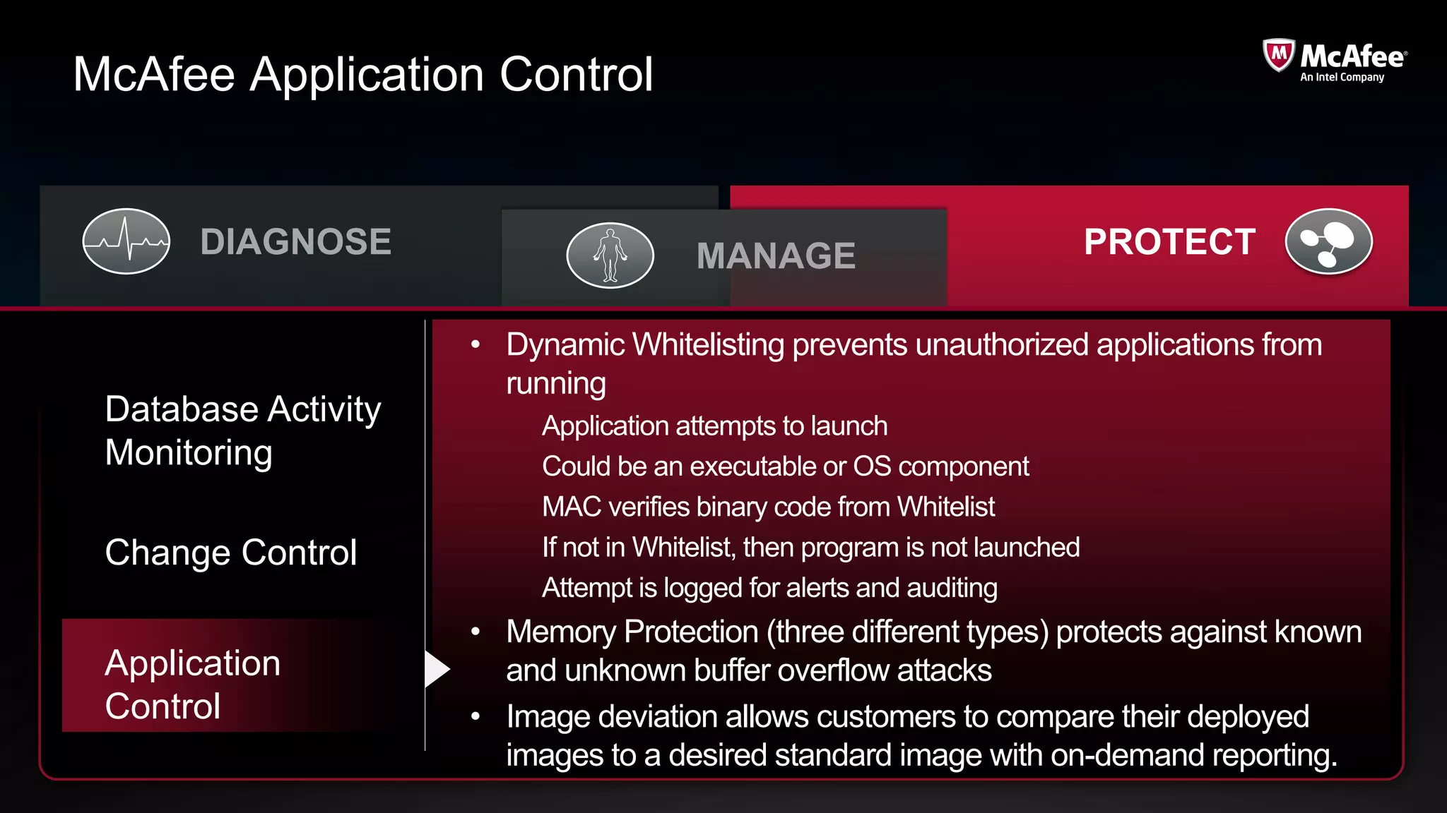 McAfee Application Control


      DIAGNOSE                          MANAGE                                PROTECT

                     • Dynamic Whitelisting prevents unauthorized applications from
                       running
 Database Activity        Application attempts to launch
 Monitoring               Could be an executable or OS component
                          MAC verifies binary code from Whitelist
 Change Control           If not in Whitelist, then program is not launched
                          Attempt is logged for alerts and auditing
                     • Memory Protection (three different types) protects against known
 Application           and unknown buffer overflow attacks
 Control             • Image deviation allows customers to compare their deployed
                       images to a desired standard image with on-demand reporting.
 