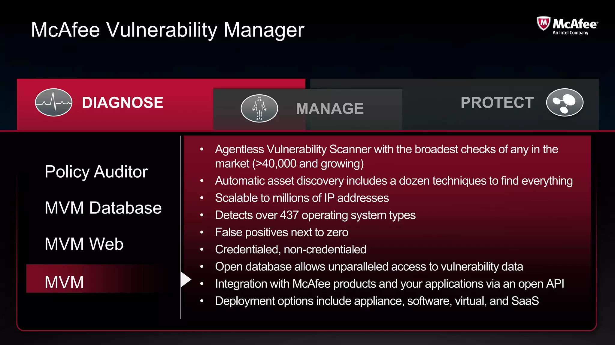 McAfee Vulnerability Manager


      DIAGNOSE                       MANAGE                          PROTECT

                  • Agentless Vulnerability Scanner with the broadest checks of any in the
                    market (>40,000 and growing)
 Policy Auditor   • Automatic asset discovery includes a dozen techniques to find everything
                  • Scalable to millions of IP addresses
 MVM Database     • Detects over 437 operating system types
                  • False positives next to zero
 MVM Web          • Credentialed, non-credentialed
                  • Open database allows unparalleled access to vulnerability data
 MVM              • Integration with McAfee products and your applications via an open API
                  • Deployment options include appliance, software, virtual, and SaaS
 