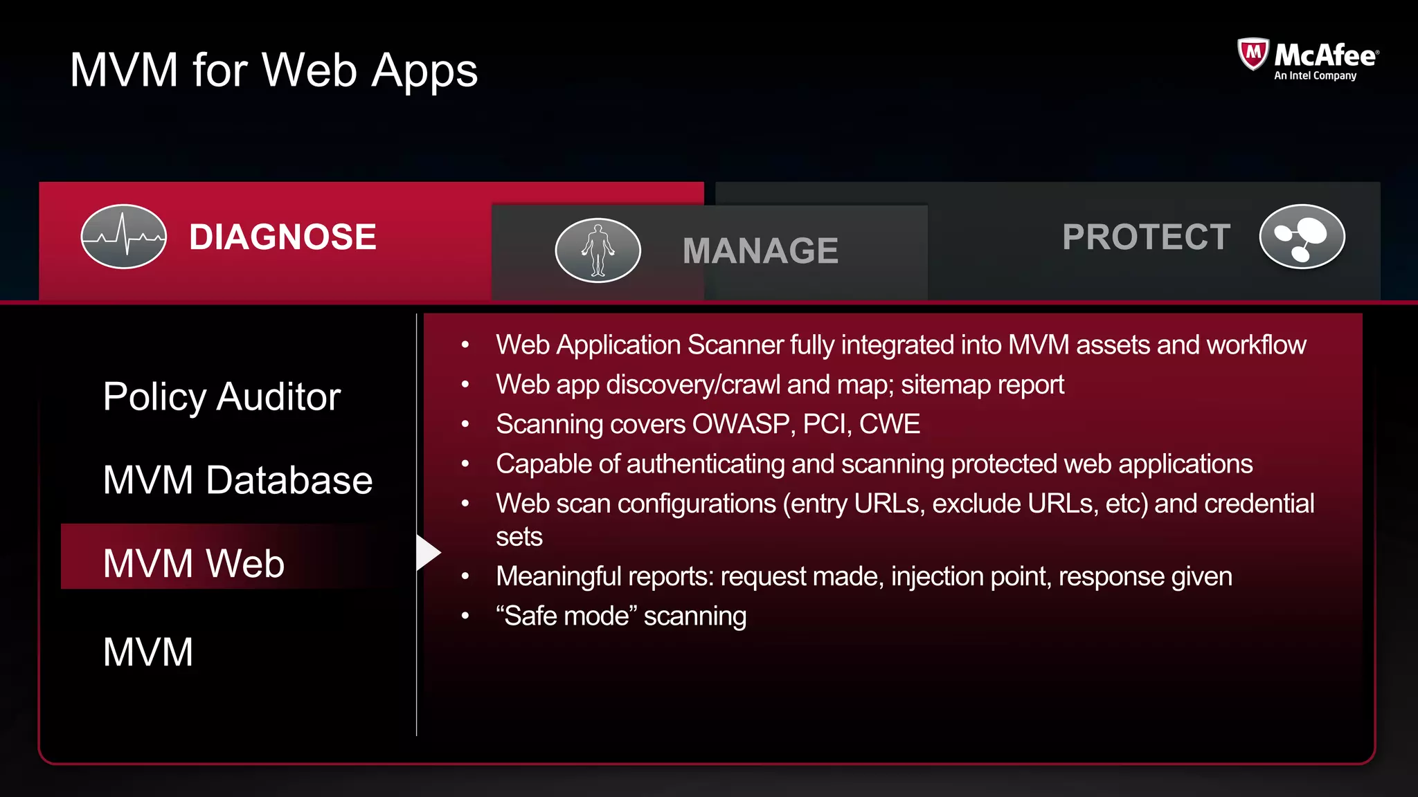 MVM for Web Apps


      DIAGNOSE                      MANAGE                          PROTECT

                  • Web Application Scanner fully integrated into MVM assets and workflow
                  • Web app discovery/crawl and map; sitemap report
 Policy Auditor
                  • Scanning covers OWASP, PCI, CWE
                  • Capable of authenticating and scanning protected web applications
 MVM Database     • Web scan configurations (entry URLs, exclude URLs, etc) and credential
                    sets
 MVM Web          • Meaningful reports: request made, injection point, response given
                  • “Safe mode” scanning
 MVM
 