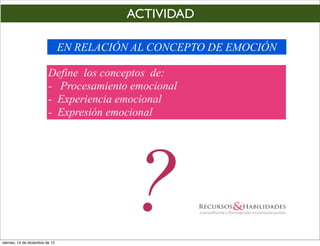 ACTIVIDAD

                                 EN RELACIÓN AL CONCEPTO DE EMOCIÓN

                          Define los conceptos de:
                          - Procesamiento emocional
                          - Experiencia emocional
                          - Expresión emocional




viernes, 14 de diciembre de 12
                                            ?
 