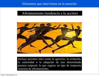 Elementos que intervienen en la emoción

                                    Afrontamiento (tendencia a la acción)




                                 Incluye acciones tales como la agresión, la evitación,
                                 la curiosidad o la adopción de una determinada
                                 postura corporal, lo que sugiere un tipo de respuesta
                                 concreta de afrontamiento.
viernes, 14 de diciembre de 12
 