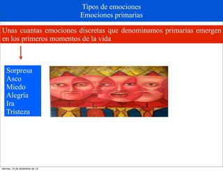 Tipos de emociones
                                 Emociones primarias

Unas cuantas emociones discretas que denominamos primarias emergen
en los primeros momentos de la vida



   Sorpresa
   Asco
   Miedo
   Alegría
   Ira
   Tristeza




viernes, 14 de diciembre de 12
 