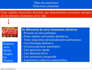 Tipos de emociones
                                          Emociones primarias

Unas cuantas emociones discretas que denominamos primarias emergen
en los primeros momentos de la vida



                                 Se diferencia de otros fenómenos afectivos:
                                 - Presente en otros primates
                                 - Posee señales universales distintivas
                                 - Tener situaciones desencadenantes particulares
     Sorpresa                    - Una fisiología distintiva
     Asco                        - Un procesamiento automático
     Miedo                       - Una aparición rápida
     Alegría                     - Una duración breve
     Ira                         - Una ocurrencia inesperada
     Tristeza                    - Experiencia subjetiva característica

viernes, 14 de diciembre de 12
 