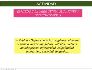 ACTIVIDAD
                                 El MIEDO Y LA VERGÚENZA, SUS AFINES Y
                                            SUS CONTRARIOS




                             Actividad.- Define el miedo, vergüenza, el temor,
                              el pánico, desilusión, fobias, valentía, audacia,
                                 autodesprecio, inferioridad, culpabilidad,
                                     autoestima, ansiedad, angustía...




viernes, 14 de diciembre de 12
 