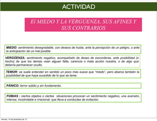 ACTIVIDAD

                                 El MIEDO Y LA VERGÚENZA, SUS AFINES Y
                                            SUS CONTRARIOS


     MIEDO: sentimiento desegradable, con deseos de huida, ante la percepción de un peligro, o ante
     la anticipación de un mal posible.

    VERGÜENZA: sentimiento negativo, acompañado de deseo de esconderse, ante posibilidad (o
    hecho) de que los demás vean alguan falta, carencia o mala acción nuestra, o de algo que
    debería permanecer oculto.

     TEMOR: se suele entender en sentido un poco más suave que “miedo”, pero abarca también la
     posibilidad de que haya sucedido de lo que se teme.


      PÁNICO: terror súbito y sin fundamento.


      FOBIAS : ciertos objetos o ciertas situaciones provocan un sentimiento negativo, una aversión,
      intensa, incotrolable e irracional, que lleva a conductas de evitación.




viernes, 14 de diciembre de 12
 