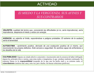 ACTIVIDAD

                                 El MIEDO Y LA VERGÚENZA, SUS AFINES Y
                                            SUS CONTRARIOS


    VALENTÍA: cualidad del ánimo que, conociendo las dificultades (si no, sería imprudencia), sería
    imprudencia, desprecia el miedo y actúa con energía.


    AUDACIA: es valentía al límite, exponiéndose a peligros probables. El extremo de la audacia
    sería la temeridad.

    AUTOESTIMA : sentimiento positivo, derivado de una evalaución positiva de sí mismo, aun
    reconociendo los propios defectos. Está cercana a seguridad. Es sentirse capaz de enfrentarse a
    los desafios de la vida


   CULPABILIDAD:.Supone un estado afectivo consciente o inconsciente ante la creencia de haber infringido
   alguna ley, principio ético o norma, sean estas reales o imaginarias, lo que produce malestar continuado. Su
   expremo bueno es la responsabilidad (respoder de lo que uno ha hecho mal) y su extremo malo, el
   remordimiento (sentirse mal, una y otra vez, por o hecho, sin buscar soluciones positivas).



viernes, 14 de diciembre de 12
 