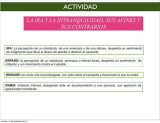 ACTIVIDAD
                             LA IRA Y LA INTRANQUILIDAD, SUS AFINES Y
                                           SUS CONTRARIOS


     IRA: La percepción de un obstáculo, de una amenaza o de una ofensa, despierta un sentimiento
     de indignación que lleva al deseo de apartar o destruir al causante.

    ENFADO: la percepción de un obstáculo, amenaza u ofensa leves, despierta un sentimiento de
    irritación y un movimiento contra el culpable.


     RENCOR: es como una ira prolongada, con odio hacia el causante y hacia todo lo que le rodea.


    RABIA: irritación intensa, desagrado ante un acontecimiento o una persona, con aparición de
    agresividad manifiesta.




viernes, 14 de diciembre de 12
 