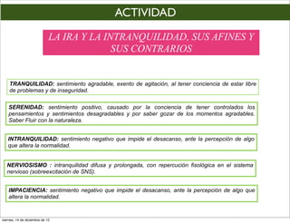 ACTIVIDAD
                             LA IRA Y LA INTRANQUILIDAD, SUS AFINES Y
                                           SUS CONTRARIOS


    TRANQUILIDAD: sentimiento agradable, exento de agitación, al tener conciencia de estar libre
    de problemas y de inseguridad.

    SERENIDAD: sentimiento positivo, causado por la conciencia de tener controlados los
    pensamientos y sentimientos desagradables y por saber gozar de los momentos agradables.
    Saber Fluir con la naturaleza.


   INTRANQUILIDAD: sentimiento negativo que impide el desacanso, ante la percepción de algo
   que altera la normalidad.


   NERVIOSISMO : intranquilidad difusa y prolongada, con repercución fisológica en el sistema
   nervioso (sobreexcitación de SNS).


    IMPACIENCIA: sentimiento negativo que impide el desacanso, ante la percepción de algo que
    altera la normalidad.


viernes, 14 de diciembre de 12
 