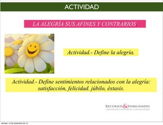 ACTIVIDAD

                                 LA ALEGRÍA SUS AFINES Y CONTRARIOS.



                                            Actividad.- Define la alegría.




            Actividad.- Define sentimientos relacionados con la alegría:
                        satisfacción, felicidad. júbilo, éxtasis.




viernes, 14 de diciembre de 12
 