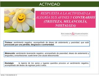 ACTIVIDAD

                                          RESPUESTA A LA ACTIVIDAD LA
                                        ALEGRÍA SUS AFINES Y CONTRARIOS
                                            (TRISTEZA, MELANCOLÍA,
                                                  NOSTALGIA)



       Tristeza: sentimiento negativo, acompañado de deseo de aislamiento y pasividad, que está
       provocado por una pérdida, desgracia o contrariedad.



       Melancolía: sentimiento levemente negativo, acompañado de pasividad, deseo de aislamiento y
       languidez y ensoñaciones: suele tener una causa desconocida.


       Nostalgia:   la lejanía de los seres y lugares queridos provoca un sentimiento negativo,
       acompañado del deseo de regresar junto a ellos.



viernes, 14 de diciembre de 12
 