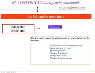 EL CONSTRUCTO inteligencia emocional


                                 La Educación emocional


                    Educación                         Contenidos
                    emocional

                                  Pueden variar según los destinatarios y características de las
                                  sesiones:

                                                    - Nivel educativo de los participantes.
                                                    - Conocimientos previos.
                                                    - Madurez personal.
                                                    - Número de sesiones
                                                    - Tiempo por sesión.
                                                    - Número de participantes.




viernes, 14 de diciembre de 12
 