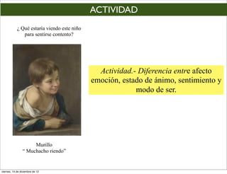 ACTIVIDAD
            ¿ Qué estaría viendo este niño
               para sentirse contento?




                                               Actividad.- Diferencia entre afecto
                                             emoción, estado de ánimo, sentimiento y
                                                          modo de ser.




                     Murillo
                “ Muchacho riendo”


viernes, 14 de diciembre de 12
 