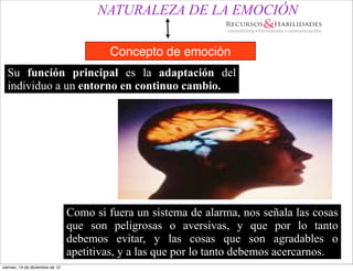 NATURALEZA DE LA EMOCIÓN

                                          Concepto de emoción
  Su función principal es la adaptación del
  individuo a un entorno en continuo cambio.




                                 Como si fuera un sistema de alarma, nos señala las cosas
                                 que son peligrosas o aversivas, y que por lo tanto
                                 debemos evitar, y las cosas que son agradables o
                                 apetitivas, y a las que por lo tanto debemos acercarnos.
viernes, 14 de diciembre de 12
 