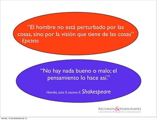 “El hombre no está perturbado por las
                   cosas, sino por la visión que tiene de las cosas”
                        Epicteto




                                   “No hay nada bueno o malo; el
                                     pensamiento lo hace así.”

                                     Hamlet, acto II, escena II.   Shakespeare



viernes, 14 de diciembre de 12
 