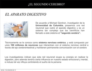 ¿EL SEGUNDO CEREBRO?


        EL APARATO DIGESTIVO

                                       De acuerdo a Michael Gershon, investigador de la
                                       Universidad de Columbia, poseemos una red
                                       neuronal que cubre el aparato digestivo y es un
                                       sistema tan complejo que los científicos han
                                       llamado a este sistema el “segundo cerebro”.



        Técnicamente se le conoce como sistema nervioso entérico, y está compuesto por
        unos 100 millones de neuronas que interactúan con el sistema nervioso central a
        través del eje cerebrointestinal y mantienen permanente comunicación con el cerebro



        Los investigadores indican que esta red neuronal ocupa su energía en realizar la
        digestión, pero además tendría cierta influencia en nuestro estado emocional y mental,
        e incluso tal vez influya controlando el sueño de la persona


viernes, 14 de diciembre de 12
 