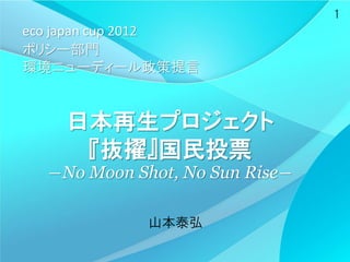 1
eco japan cup 2012
ポリシー部門
環境ニューディール政策提言


    日本再生プロジェクト
     『抜擢』国民投票
  ―No Moon Shot, No Sun Rise―

             山本泰弘
 