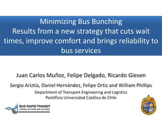Minimizing Bus Bunching
   Results from a new strategy that cuts wait
times, improve comfort and brings reliability to
                  bus services

   Juan Carlos Muñoz, Felipe Delgado, Ricardo Giesen
 Sergio Ariztía, Daniel Hernández, Felipe Ortiz and William Phillips
            Department of Transport Engineering and Logistics
                 Pontificia Universidad Católica de Chile
 