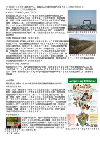 Recology目前擁有6個堆肥中心，為舊金山市堆肥廚餘的兩座名為：Jepson Prairie 及
    SouthValley，以下是他們的介紹：
    •Jepson Prairie Organics (JPO)
    位於舊金山東方55英里。JPO是全美國最大的廚餘堆肥設施之⼀一，
    它收取舊金山市的家戶廚餘、庭園草葉、可堆肥廢棄物、商家如餐
    廳、旅館、市場、咖啡店等的廚餘。JPO每月大約處理11,000噸有
    機物，約每日366噸。它使用堆肥設備商ECS (Engineered
    Compost Systems)的系統進行堆肥，粉碎、攪拌後的原料在塑膠布
    覆蓋下靜置並以負壓抽氣，之後篩選並堆置後熟，後熟期並持續翻
    堆。JPO每年約生產90,000立方碼(68,000m3) 堆肥，也以厭氧發
    酵方式處理部分廚餘(約每日22噸)，產生再生能源提供加州居民及 JPO的ECS堆肥系統能減少臭味溢散
    商家使用。
    多樣化的原料產生富饒、黝黑的堆肥。
    JPO使用多樣化的原料生產富饒、黝黑的堆肥。並已受到美國有機資材
    認證(OMRI)，可在有機驗證農場使用。除了有機產業，JPO也販售產
    品給土壤批發商、園藝材料商、水土保持計畫等。他們以廚餘堆肥製
    造的產品名稱為 Four Course Compost，取傳統西餐（四道菜)豐
    盛、多樣之意，也表示與廚餘的關係。JPO網站對此產品的介紹如下
    ：「此營養豐富的堆肥以廚餘及庭園草葉製成，能促進葉片生長、讓
    青貯飼料鮮美多汁；增加微生物活性、強壯根系、改善土壤結構。 是 可分解臭味分子的生物過濾層
    葡萄園與有機農夫的最愛。通過OMRI的有機材料認證。篩選後粒徑1公分。」難怪加州名酒區那帕
    谷的葡萄園都是使用JPO的廚餘堆肥呢。
    •South Valley Organics
    位於加州Gilroy市，每年處理南灣的家戶廚餘、庭園枝葉及舊金山的家戶和餐廳廚餘共40,000 噸
    （約110噸/日）。它使用堆肥廠商Ag-Bag的袋式堆肥系統，此系統提供良好堆肥環境，易於控制
    污水、氣味，粉碎後的原料在Ag-Bag中進行好氧發酵60天後，移出露天堆置後熟30天，篩選後即
    可販賣。


    成功關鍵
                         Multi-lingual
    研究舊金山與Recology的案例時我們發現幾個值得參考的設計：
    •簡易的分類系統              And Photo
                               Image Poster
         果皮、菜葉、過期麵包、骨頭、餐巾紙跟披薩盒，只要是生物可分
         解的，通通丟進綠桶子，不需煩惱到底算養豬還是堆肥，簡單易懂
                                 Used for
         是提高參與率及回收率的不二法門；可回收的藍桶也是⼀一樣，金
                               Training and
         屬、塑膠、報紙、玻璃，只要是可回收，通通進藍桶。然後怎麼辦
         呢？ 舊金山市政府與Recology共同將碼頭旁⼀一座5000坪大的舊倉
                                Bin Signage
         庫改建為全美最大的資源回收中心Recycle Central，180名共同擁
         有這個中心的工人負責將每天約750噸的回收資源物分類，裝進30
         個大型貨櫃中，運至世界各地的加工製造廠。(所以居民不需自行區
         分玻璃、瓶罐、雞蛋盒，只需丟進回收物的藍回收桶，燃燒生質柴
         油與天然氣的回收車自然會把它載走)。
mpostable Bags are Available
    •可堆肥塑膠袋
              每個參與的家戶、商家⼀一開始會拿到數份可堆肥塑
              膠袋，之後也可在各大超市購買。可用來裝在廚餘
              桶裡或包裝廚餘丟進綠桶子。再也不用拎著廚餘桶
              回家洗，或是從塑膠袋倒出廚餘再把塑膠袋丟掉。
              簡單又省麻煩，不用擔心臭味跟蒼蠅，是不是更
   美國堆肥協會認證 想分類廚餘了呢？                舊金山民族多元，也有中文的宣傳摺頁
   的可堆肥塑膠袋，
   一盒只要1.89美元
 