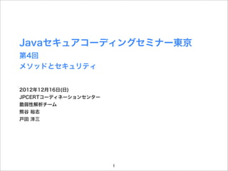 Javaセキュアコーディングセミナー東京
第4回
メソッドとセキュリティ


2012年12月16日(日)
JPCERTコーディネーションセンター
脆弱性解析チーム
熊谷 裕志
戸田 洋三




                      1
 