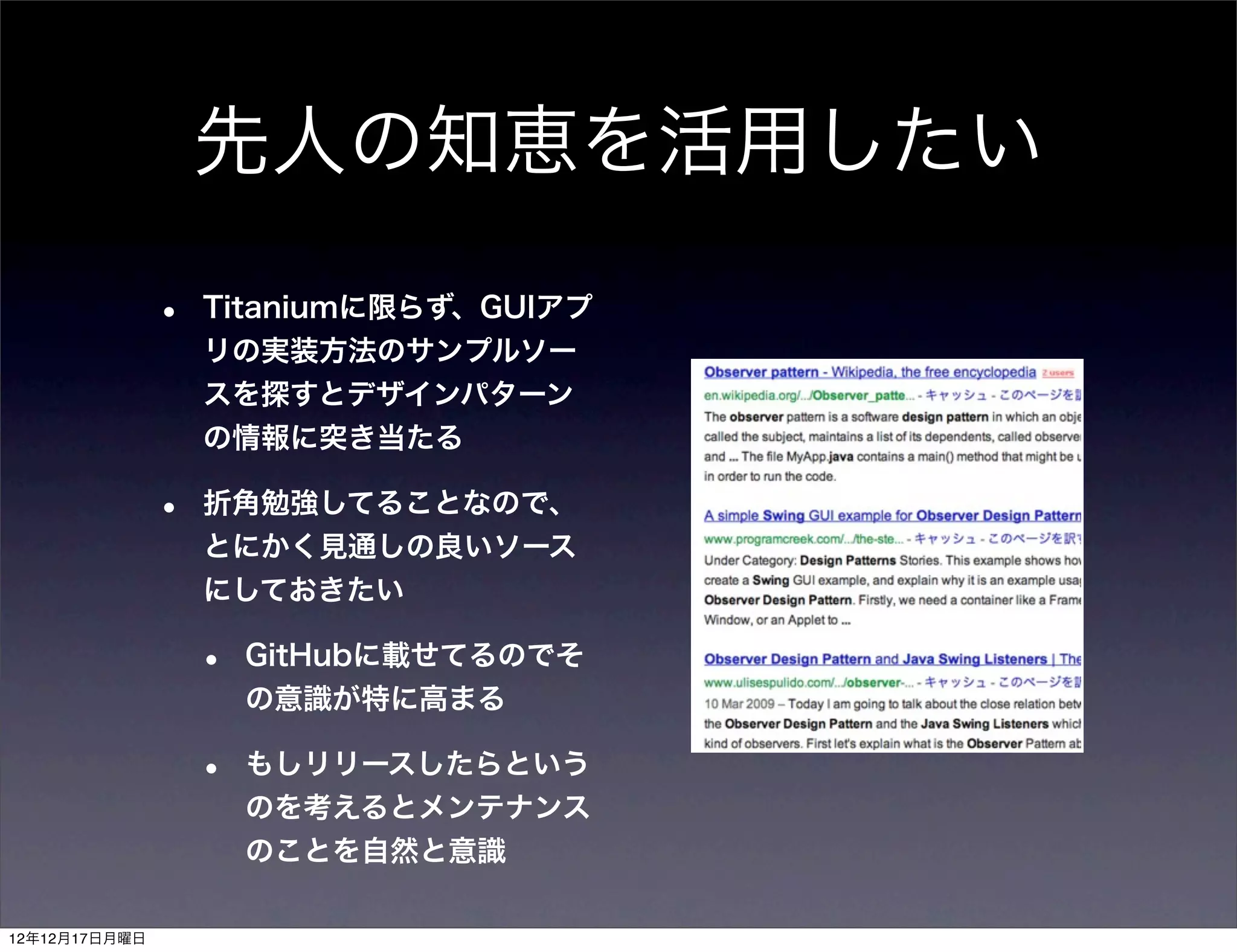先人の知恵を活用したい

               •   Titaniumに限らず、GUIアプ
                   リの実装方法のサンプルソー
                   スを探すとデザインパターン
                   の情報に突き当たる

               •   折角勉強してることなので、
                   とにかく見通しの良いソース
                   にしておきたい

                   •   GitHubに載せてるのでそ
                       の意識が特に高まる

                   •   もしリリースしたらという
                       のを考えるとメンテナンス
                       のことを自然と意識

12年12月17日月曜日
 