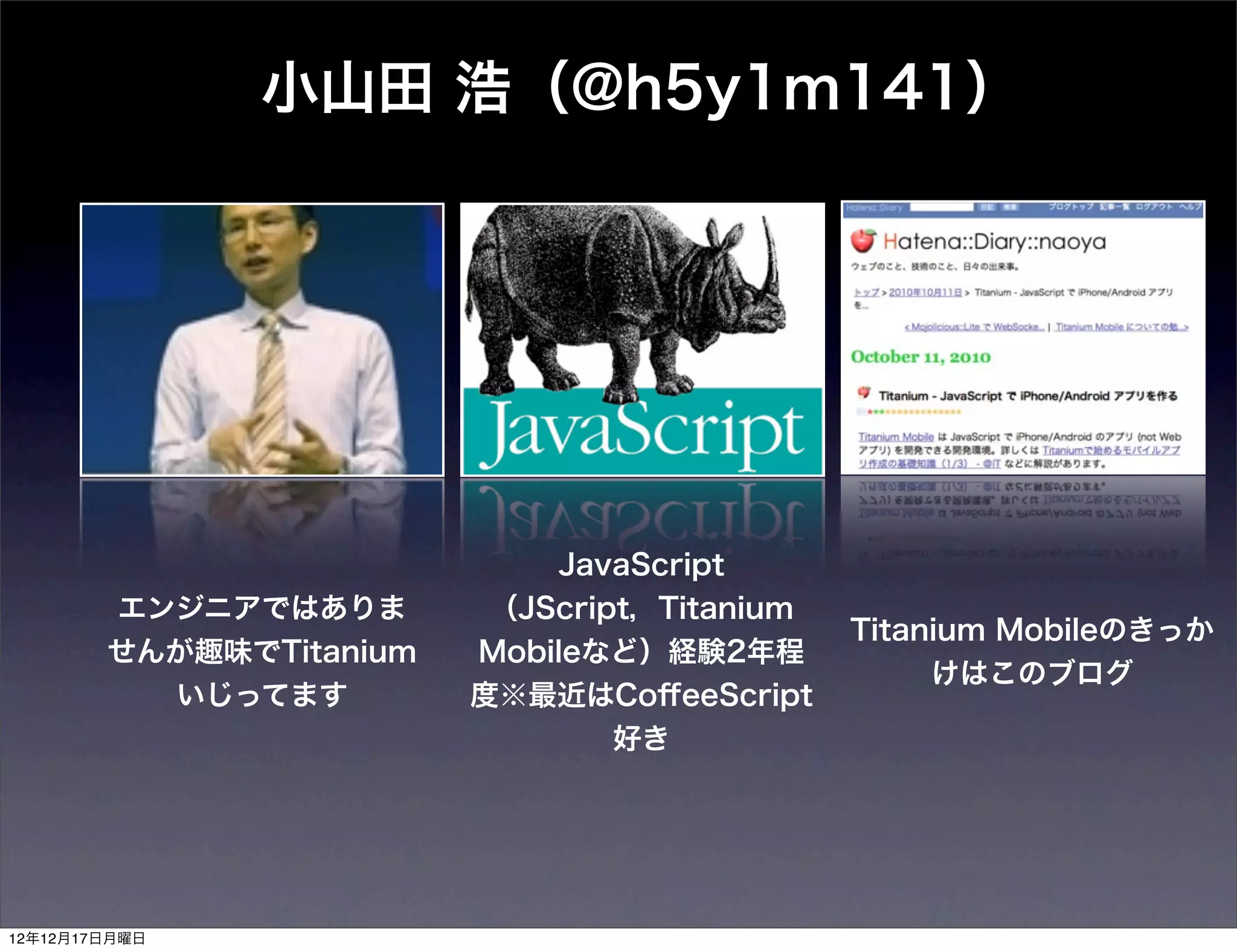 小山田 浩（@h5y1m141）




                             JavaScript
        エンジニアではありま        （JScript，Titanium
                                              Titanium Mobileのきっか
        せんが趣味でTitanium   Mobileなど）経験2年程
                                                   けはこのブログ
          いじってます         度※最近はCoﬀeeScript
                                 好き




12年12月17日月曜日
 