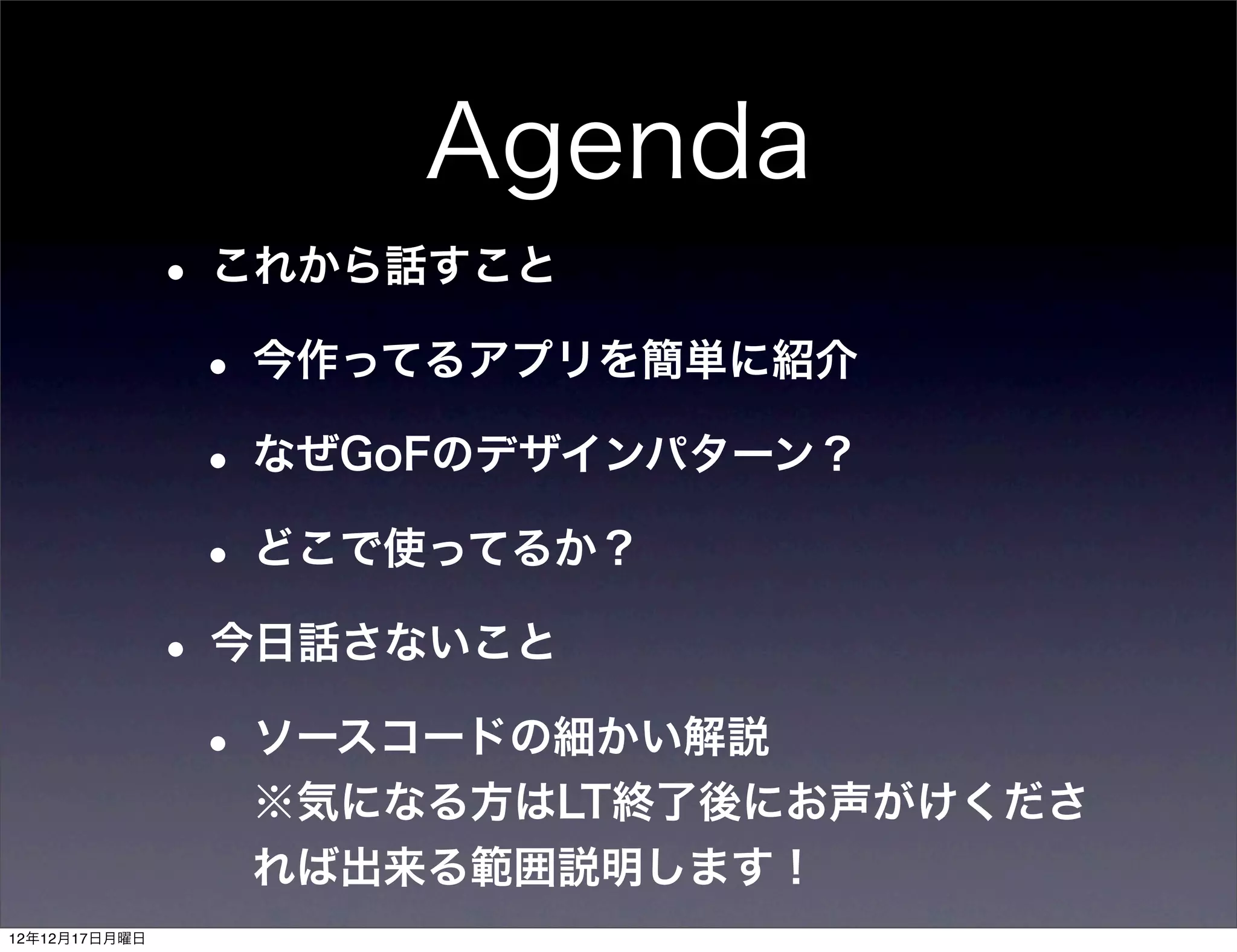 Agenda
               • これから話すこと
                • 今作ってるアプリを簡単に紹介
                • なぜGoFのデザインパターン？
                • どこで使ってるか？
               • 今日話さないこと
                • ソースコードの細かい解説
                 ※気になる方はLT終了後にお声がけくださ
                 れば出来る範囲説明します！
12年12月17日月曜日
 