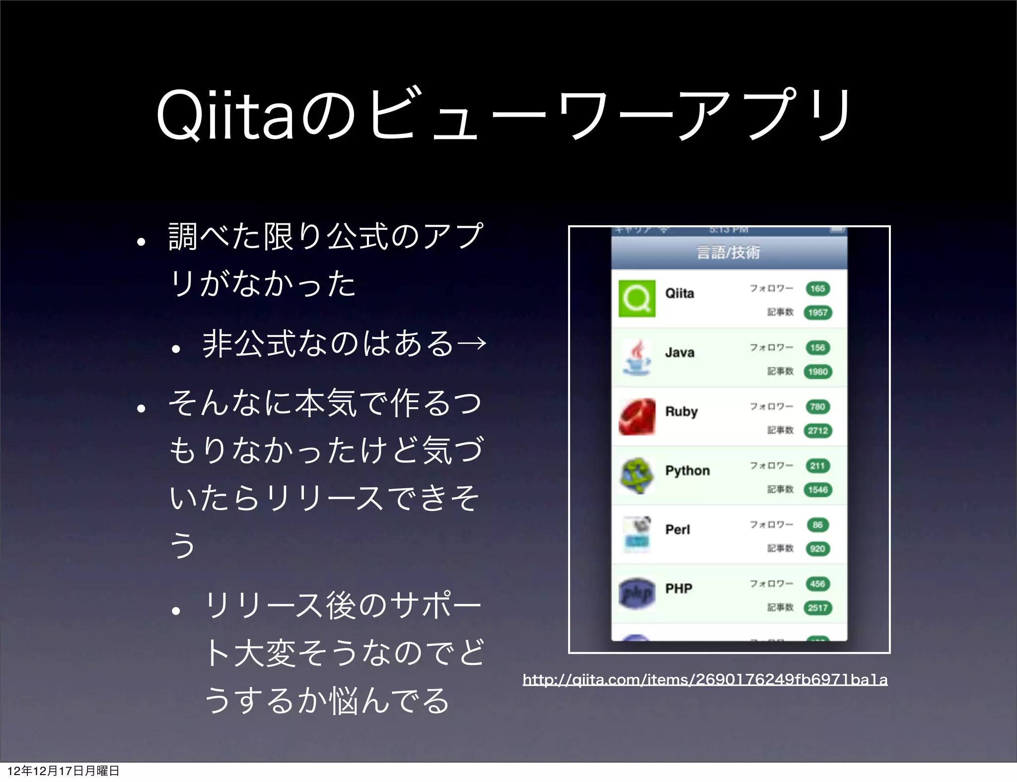 Qiitaのビューワーアプリ
               • 調べた限り公式のアプ
                リがなかった

                • 非公式なのはある→
               • そんなに本気で作るつ
                もりなかったけど気づ
                いたらリリースできそ
                う

                • リリース後のサポー
                 ト大変そうなのでど
                              http://qiita.com/items/2690176249fb6971ba1a

                 うするか悩んでる
12年12月17日月曜日
 