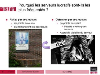 Pourquoi les serveurs lucratifs sont-ils les
                   plus fréquentés ?

     ■ Achat par des joueurs                  ■ Obtention par des joueurs
        • de points en euros                     • de points en votant
        • qui rémunèrent les opérateurs              − impacte le ranking des
                                                       serveurs
                                                 • Accroit la visibilité du serveur




10    21/12/2012     INSTITUT MINES-TÉLÉCOM           Bruno VÉTEL
 