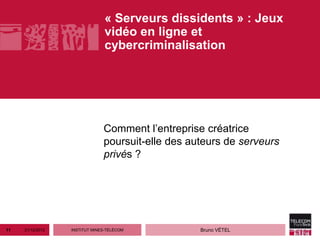 « Serveurs dissidents » : Jeux
                                vidéo en ligne et
                                cybercriminalisation




                               Comment l’entreprise créatrice
                               poursuit-elle des auteurs de serveurs
                               privés ?




11   21/12/2012   INSTITUT MINES-TÉLÉCOM           Bruno VÉTEL
 