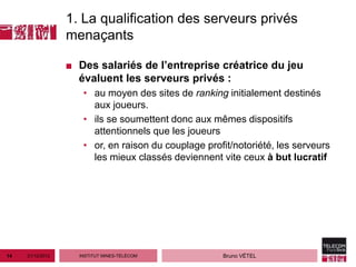 1. La qualification des serveurs privés
                  menaçants

                  ■ Des salariés de l’entreprise créatrice du jeu
                    évaluent les serveurs privés :
                     • au moyen des sites de ranking initialement destinés
                       aux joueurs.
                     • ils se soumettent donc aux mêmes dispositifs
                       attentionnels que les joueurs
                     • or, en raison du couplage profit/notoriété, les serveurs
                       les mieux classés deviennent vite ceux à but lucratif




14   21/12/2012     INSTITUT MINES-TÉLÉCOM           Bruno VÉTEL
 