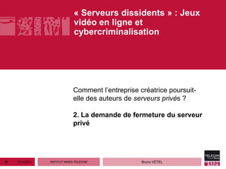 « Serveurs dissidents » : Jeux
                                vidéo en ligne et
                                cybercriminalisation




                               Comment l’entreprise créatrice poursuit-
                               elle des auteurs de serveurs privés ?

                               2. La demande de fermeture du serveur
                               privé




15   21/12/2012   INSTITUT MINES-TÉLÉCOM             Bruno VÉTEL
 