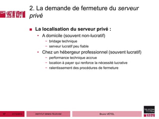 2. La demande de fermeture du serveur
                  privé

                  ■ La localisation du serveur privé :
                     • A domicile (souvent non-lucratif)
                            − bridage technique
                            − serveur lucratif peu fiable
                     • Chez un hébergeur professionnel (souvent lucratif)
                            − performance technique accrue
                            − location à payer qui renforce la nécessité lucrative
                            − ralentissement des procédures de fermeture




17   21/12/2012     INSTITUT MINES-TÉLÉCOM                     Bruno VÉTEL
 